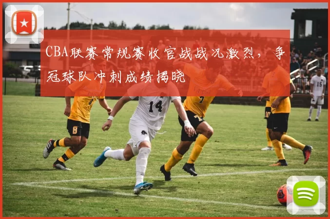 CBA联赛常规赛收官战战况激烈，争冠球队冲刺成绩揭晓