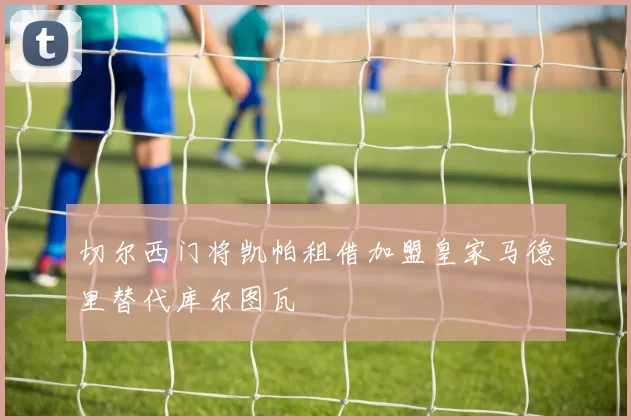 切尔西门将凯帕租借加盟皇家马德里替代库尔图瓦