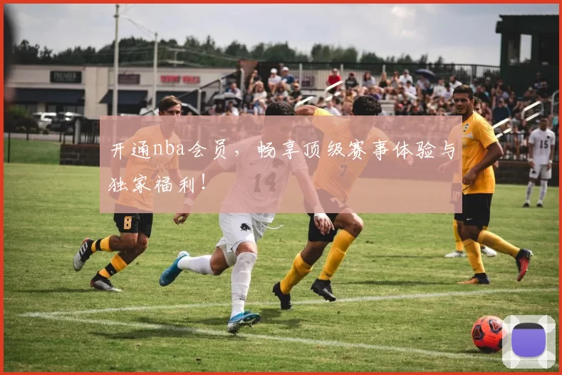 开通nba会员,畅享顶级赛事体验与独家福利!