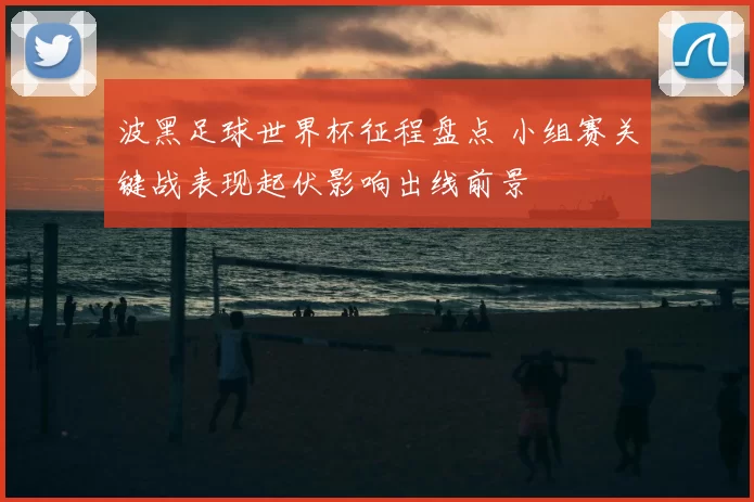 波黑足球世界杯征程盘点 小组赛关键战表现起伏影响出线前景