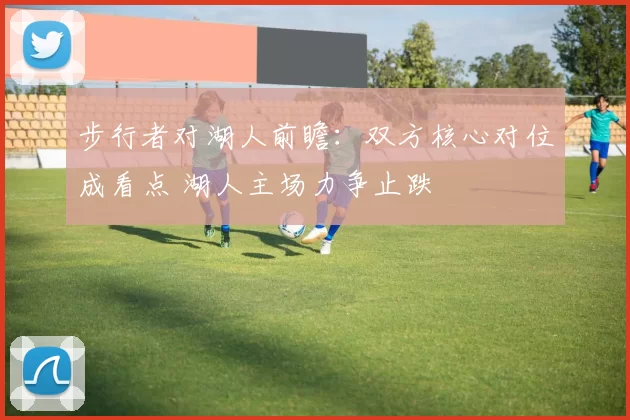 步行者对湖人前瞻:双方核心对位成看点 湖人主场力争止跌