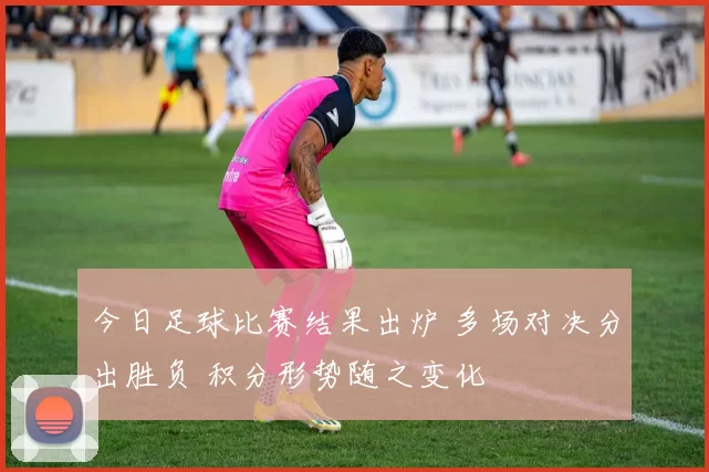 今日足球比赛结果出炉 多场对决分出胜负 积分形势随之变化