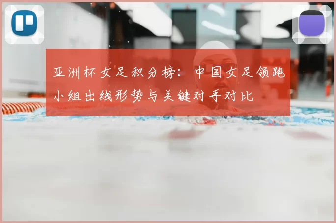 亚洲杯女足积分榜:中国女足领跑小组出线形势与关键对手对比