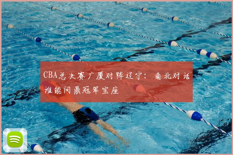 CBA总决赛广厦对阵辽宁：南北对话谁能问鼎冠军宝座