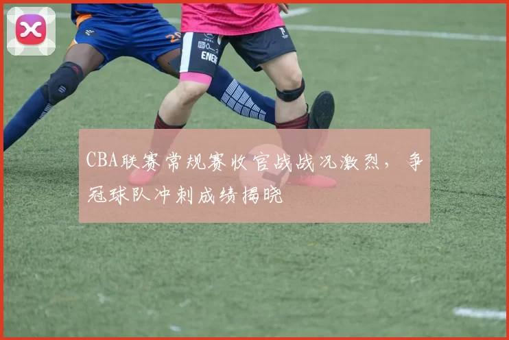 CBA联赛常规赛收官战战况激烈，争冠球队冲刺成绩揭晓