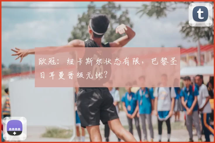 欧冠:纽卡斯尔状态有限,巴黎圣日耳曼晋级无忧?