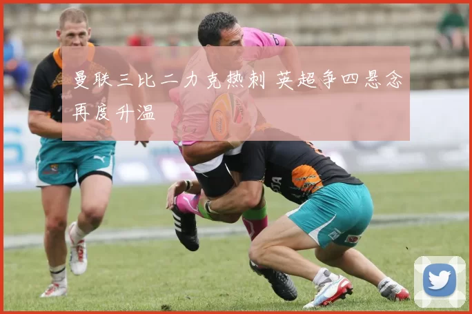 曼联三比二力克热刺 英超争四悬念再度升温