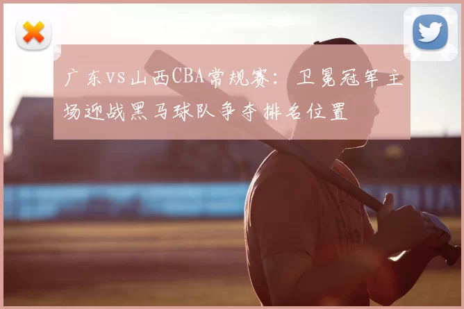 广东vs山西CBA常规赛:卫冕冠军主场迎战黑马球队争夺排名位置