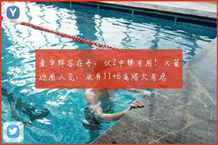 豪华阵容在手,仅2中锋可用!火箭迎用人荒,放弃11+6高塔欠考虑