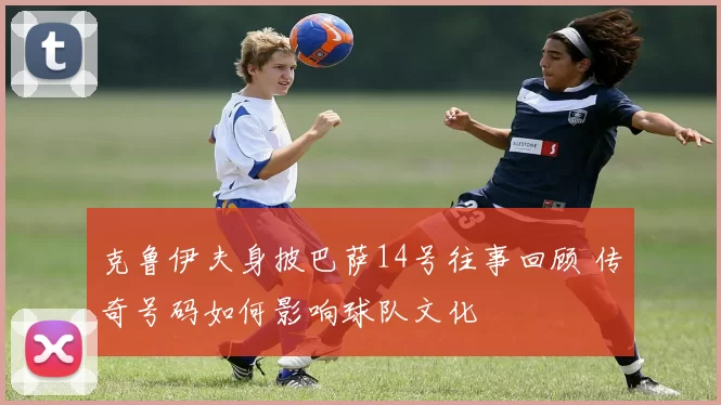 克鲁伊夫身披巴萨14号往事回顾 传奇号码如何影响球队文化
