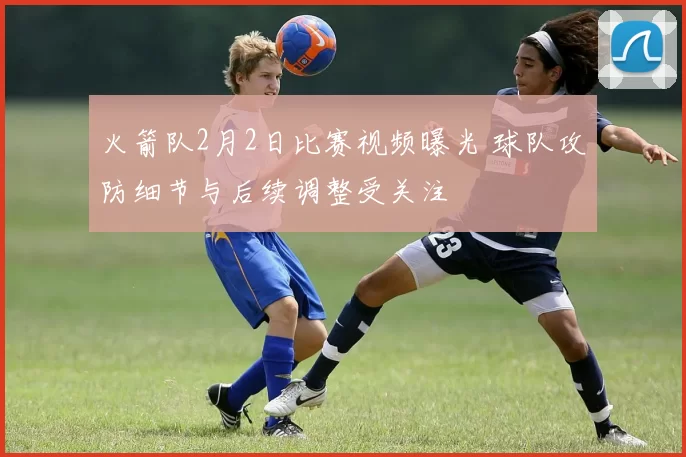 火箭队2月2日比赛视频曝光 球队攻防细节与后续调整受关注
