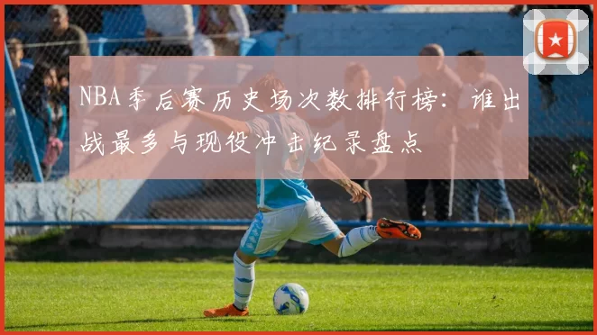 NBA季后赛历史场次数排行榜：谁出战最多与现役冲击纪录盘点