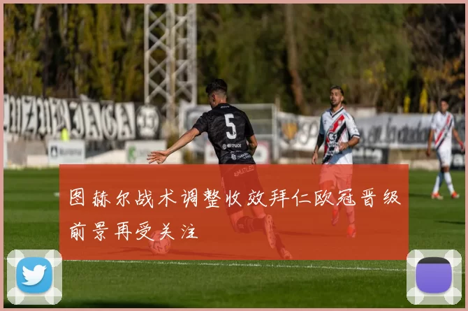 图赫尔战术调整收效拜仁欧冠晋级前景再受关注