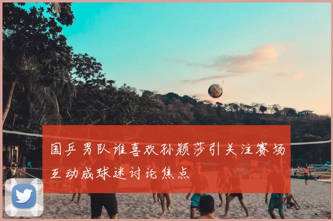 国乒男队谁喜欢孙颖莎引关注赛场互动成球迷讨论焦点