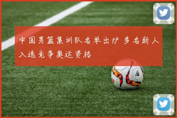 中国男篮集训队名单出炉 多名新人入选竞争奥运资格