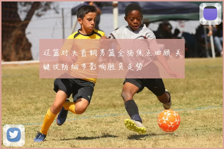 辽篮对决首钢男篮全场焦点回顾 关键攻防细节影响胜负走势